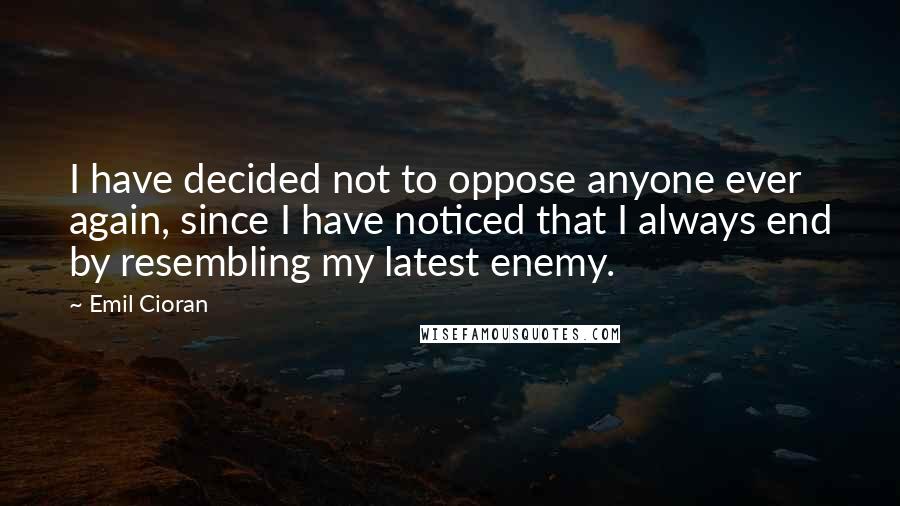 Emil Cioran Quotes: I have decided not to oppose anyone ever again, since I have noticed that I always end by resembling my latest enemy.