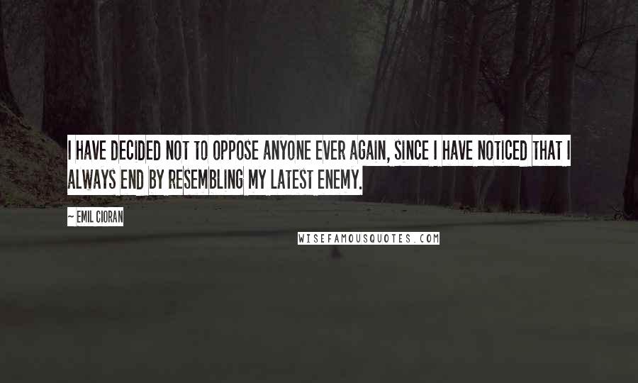 Emil Cioran Quotes: I have decided not to oppose anyone ever again, since I have noticed that I always end by resembling my latest enemy.