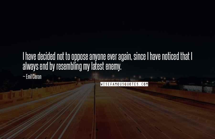 Emil Cioran Quotes: I have decided not to oppose anyone ever again, since I have noticed that I always end by resembling my latest enemy.