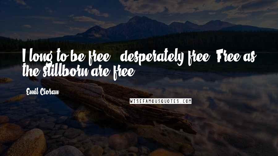 Emil Cioran Quotes: I long to be free - desperately free. Free as the stillborn are free.