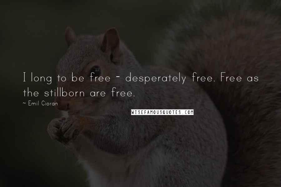 Emil Cioran Quotes: I long to be free - desperately free. Free as the stillborn are free.