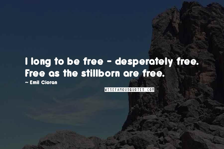 Emil Cioran Quotes: I long to be free - desperately free. Free as the stillborn are free.