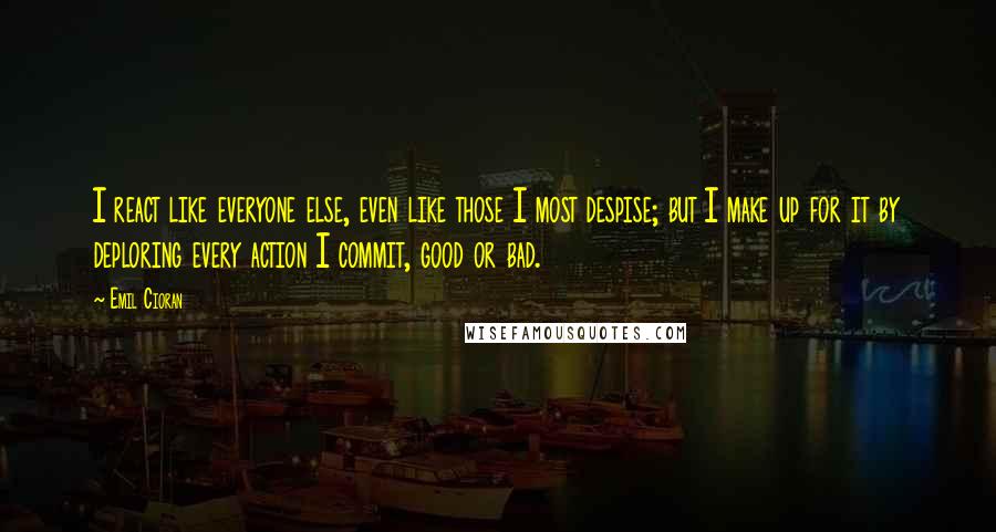 Emil Cioran Quotes: I react like everyone else, even like those I most despise; but I make up for it by deploring every action I commit, good or bad.