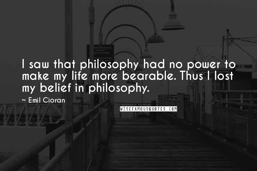 Emil Cioran Quotes: I saw that philosophy had no power to make my life more bearable. Thus I lost my belief in philosophy.