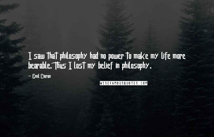 Emil Cioran Quotes: I saw that philosophy had no power to make my life more bearable. Thus I lost my belief in philosophy.