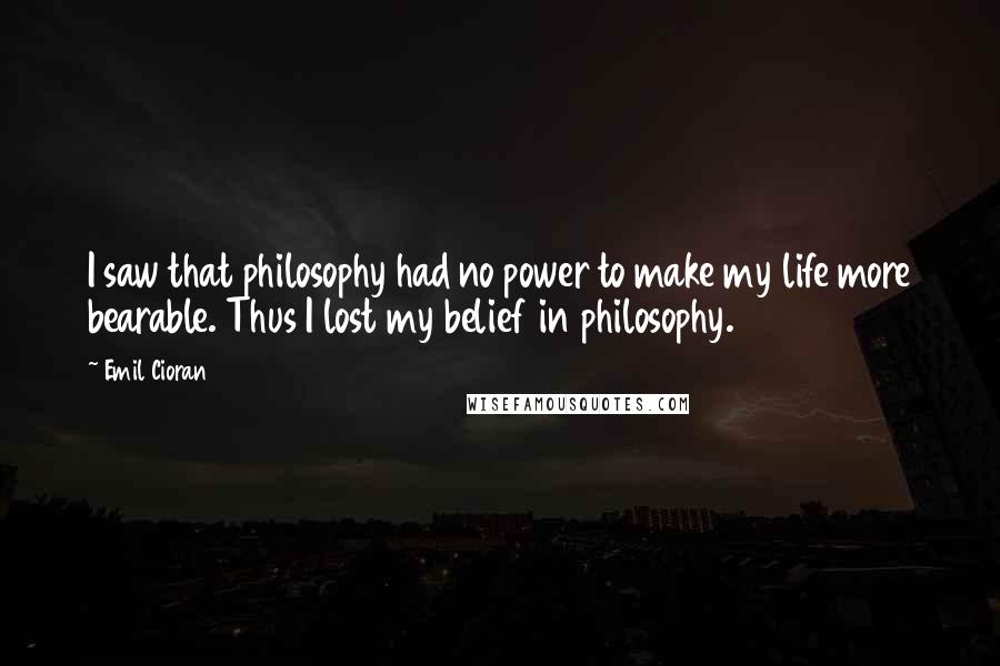 Emil Cioran Quotes: I saw that philosophy had no power to make my life more bearable. Thus I lost my belief in philosophy.