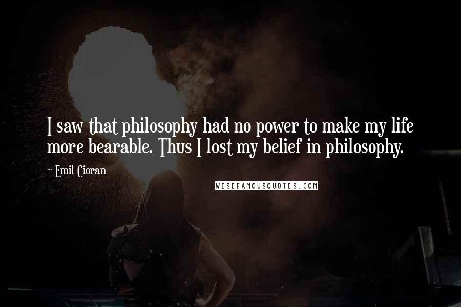 Emil Cioran Quotes: I saw that philosophy had no power to make my life more bearable. Thus I lost my belief in philosophy.