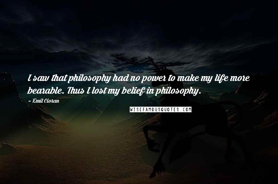 Emil Cioran Quotes: I saw that philosophy had no power to make my life more bearable. Thus I lost my belief in philosophy.