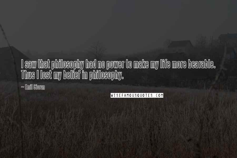 Emil Cioran Quotes: I saw that philosophy had no power to make my life more bearable. Thus I lost my belief in philosophy.