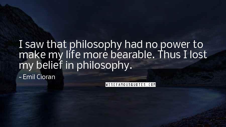 Emil Cioran Quotes: I saw that philosophy had no power to make my life more bearable. Thus I lost my belief in philosophy.