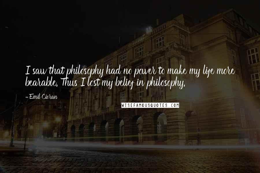 Emil Cioran Quotes: I saw that philosophy had no power to make my life more bearable. Thus I lost my belief in philosophy.