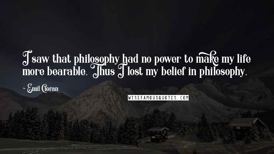 Emil Cioran Quotes: I saw that philosophy had no power to make my life more bearable. Thus I lost my belief in philosophy.