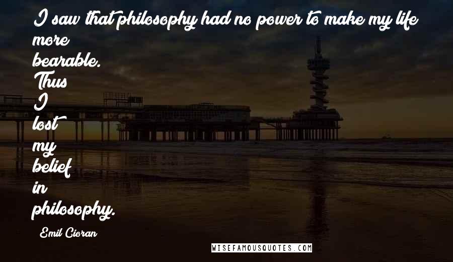 Emil Cioran Quotes: I saw that philosophy had no power to make my life more bearable. Thus I lost my belief in philosophy.