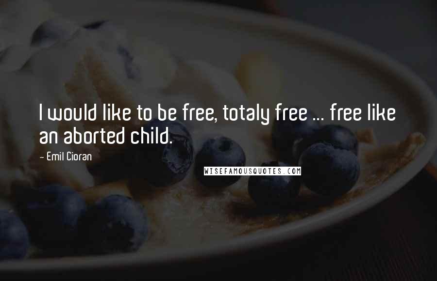 Emil Cioran Quotes: I would like to be free, totaly free ... free like an aborted child.