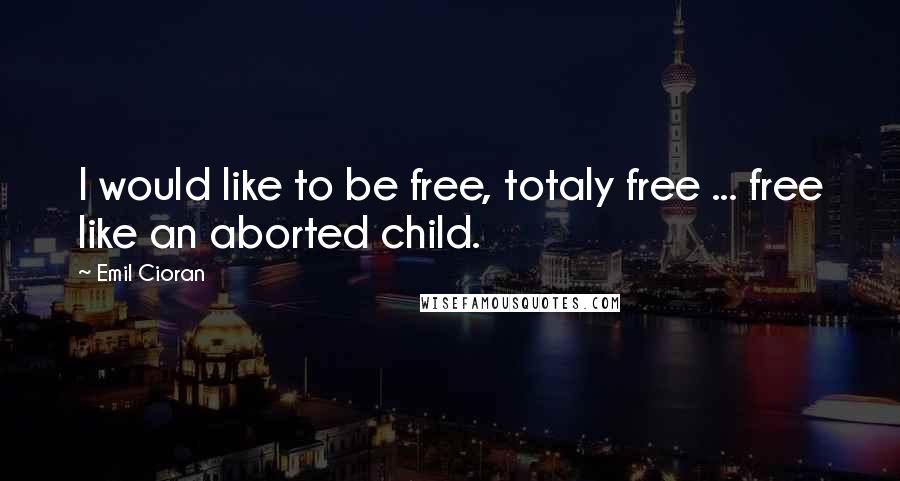 Emil Cioran Quotes: I would like to be free, totaly free ... free like an aborted child.