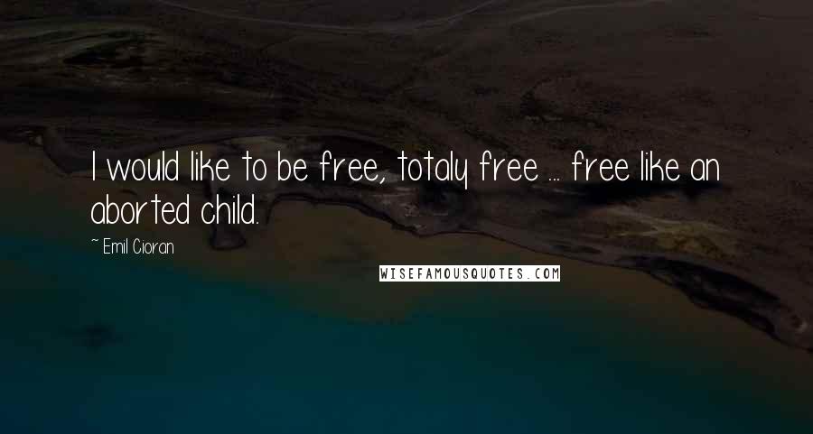 Emil Cioran Quotes: I would like to be free, totaly free ... free like an aborted child.