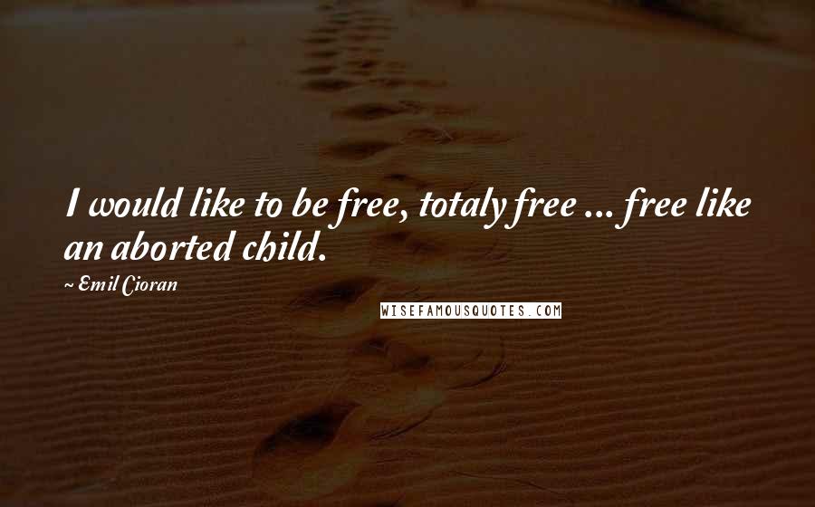 Emil Cioran Quotes: I would like to be free, totaly free ... free like an aborted child.