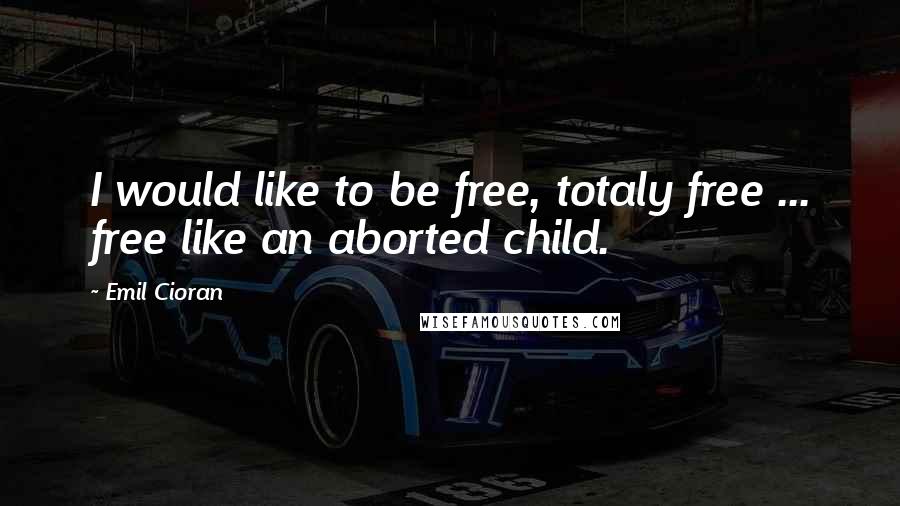 Emil Cioran Quotes: I would like to be free, totaly free ... free like an aborted child.