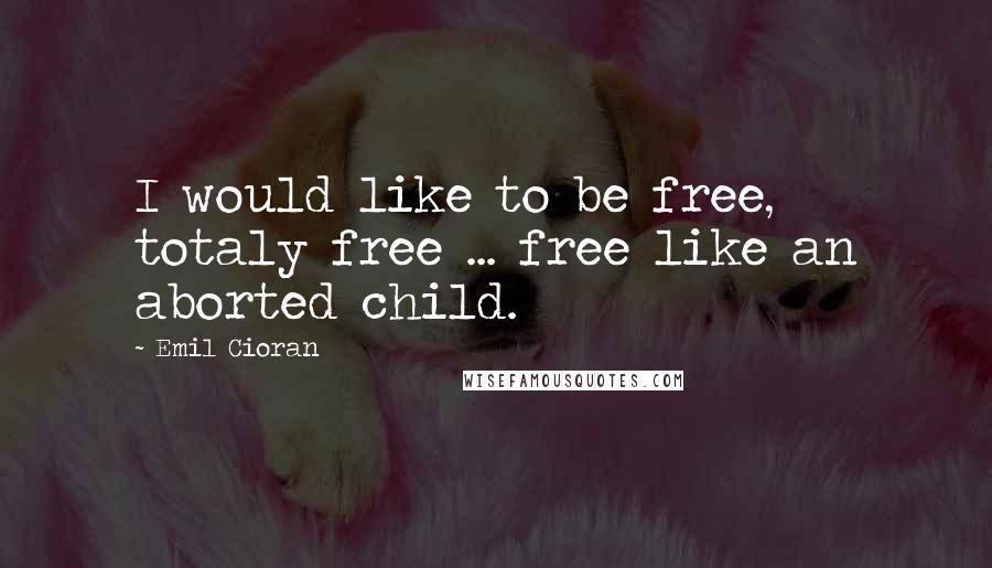 Emil Cioran Quotes: I would like to be free, totaly free ... free like an aborted child.