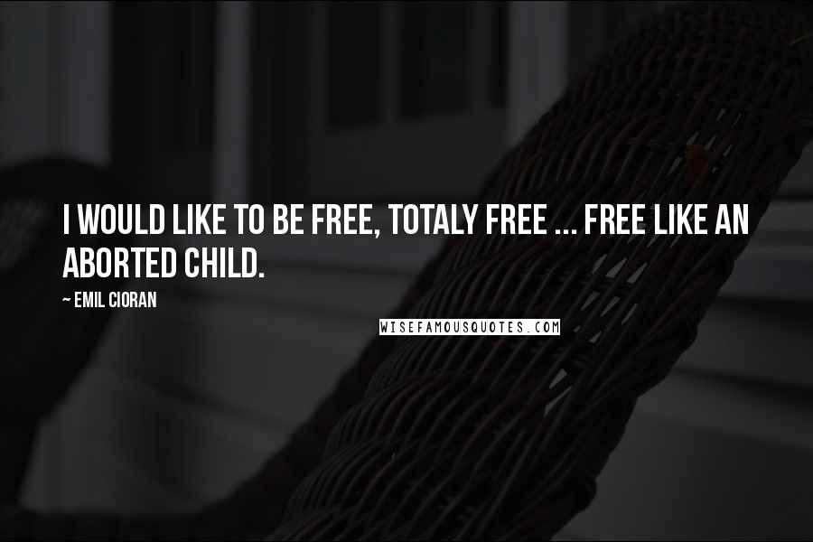 Emil Cioran Quotes: I would like to be free, totaly free ... free like an aborted child.