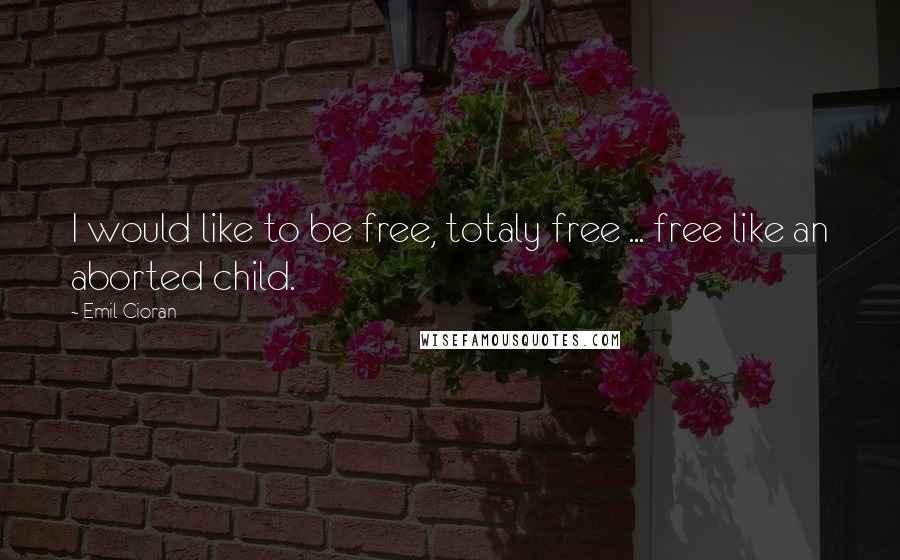 Emil Cioran Quotes: I would like to be free, totaly free ... free like an aborted child.