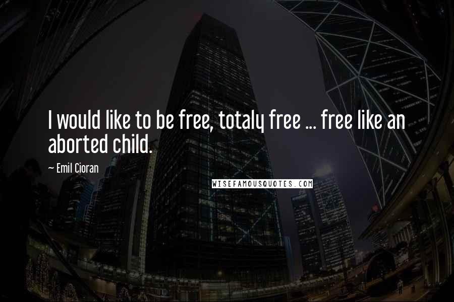 Emil Cioran Quotes: I would like to be free, totaly free ... free like an aborted child.