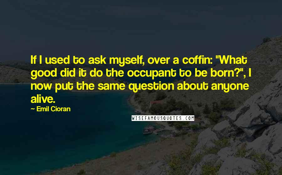 Emil Cioran Quotes: If I used to ask myself, over a coffin: "What good did it do the occupant to be born?", I now put the same question about anyone alive.