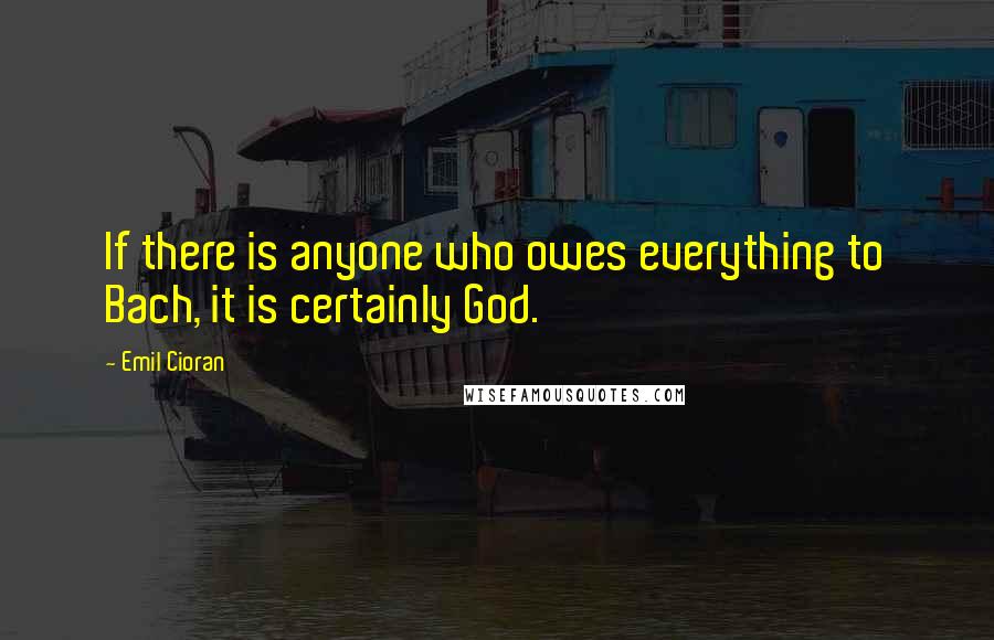 Emil Cioran Quotes: If there is anyone who owes everything to Bach, it is certainly God.