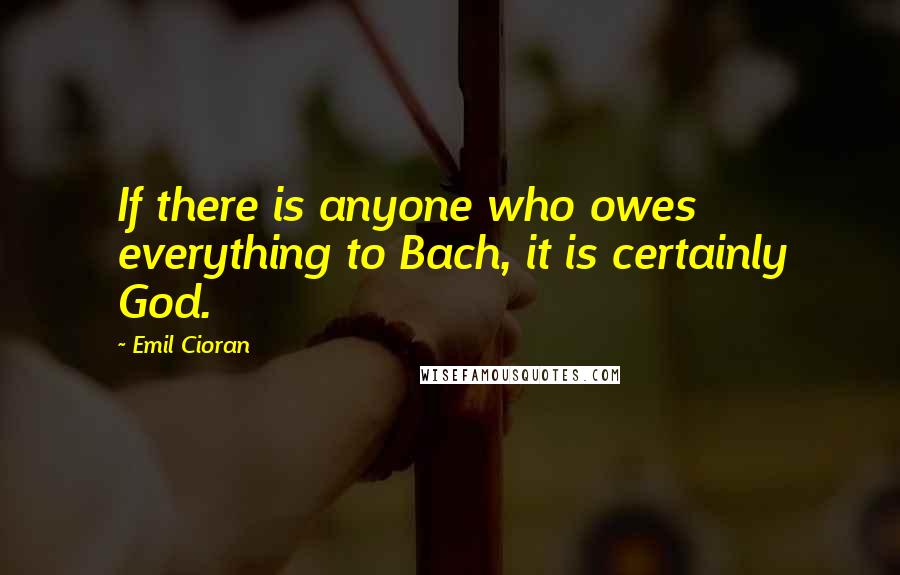 Emil Cioran Quotes: If there is anyone who owes everything to Bach, it is certainly God.