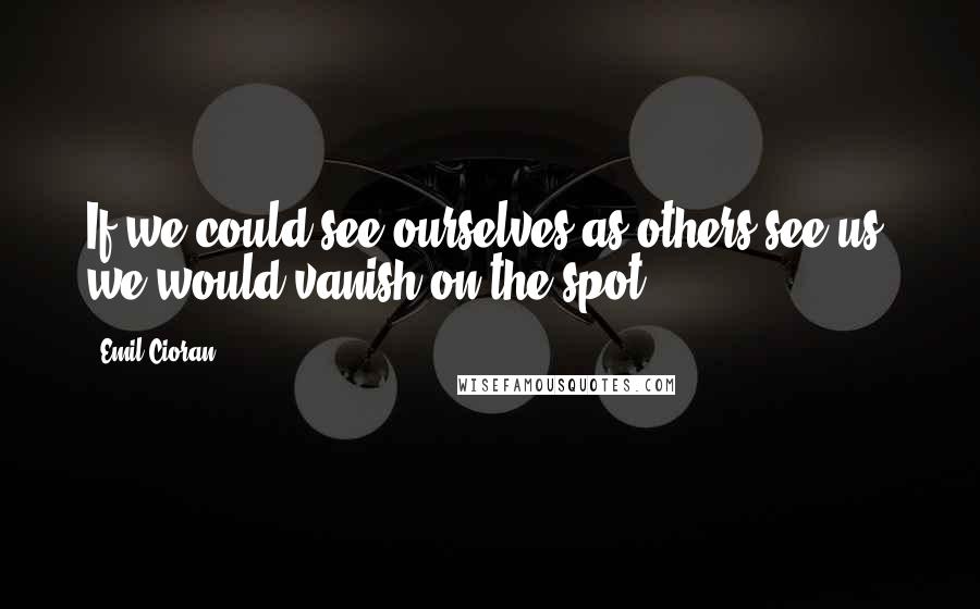 Emil Cioran Quotes: If we could see ourselves as others see us, we would vanish on the spot.