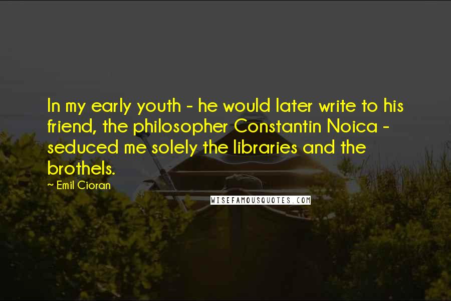 Emil Cioran Quotes: In my early youth - he would later write to his friend, the philosopher Constantin Noica - seduced me solely the libraries and the brothels.