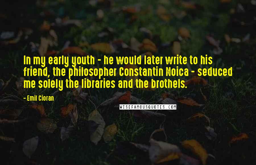 Emil Cioran Quotes: In my early youth - he would later write to his friend, the philosopher Constantin Noica - seduced me solely the libraries and the brothels.