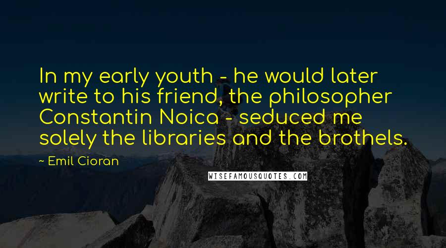 Emil Cioran Quotes: In my early youth - he would later write to his friend, the philosopher Constantin Noica - seduced me solely the libraries and the brothels.