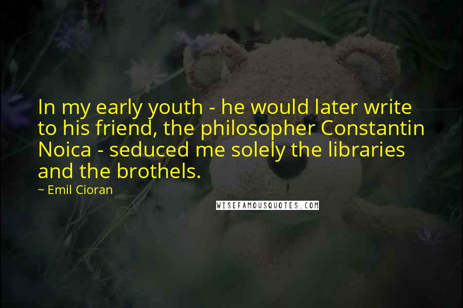 Emil Cioran Quotes: In my early youth - he would later write to his friend, the philosopher Constantin Noica - seduced me solely the libraries and the brothels.