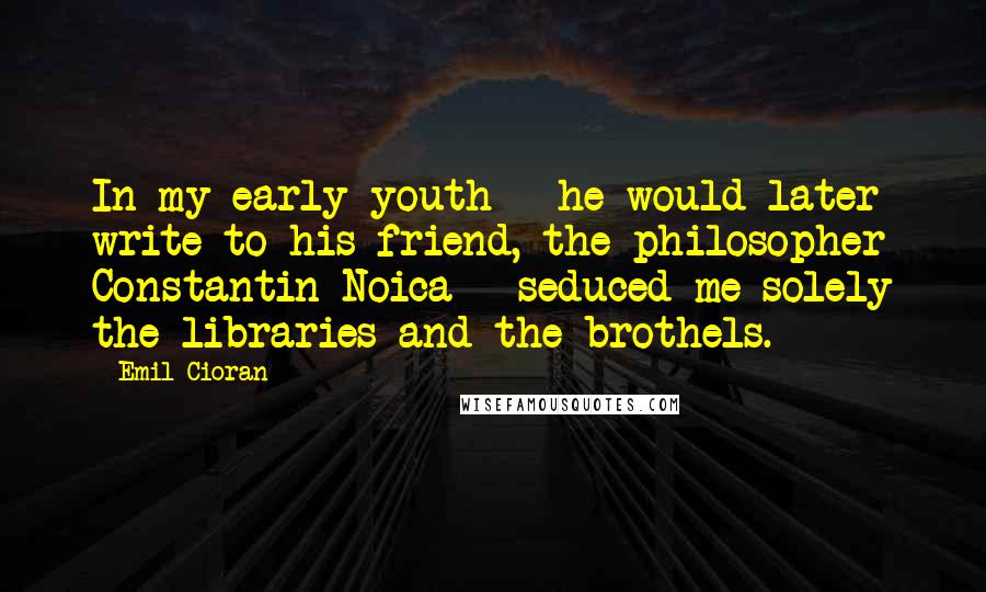 Emil Cioran Quotes: In my early youth - he would later write to his friend, the philosopher Constantin Noica - seduced me solely the libraries and the brothels.