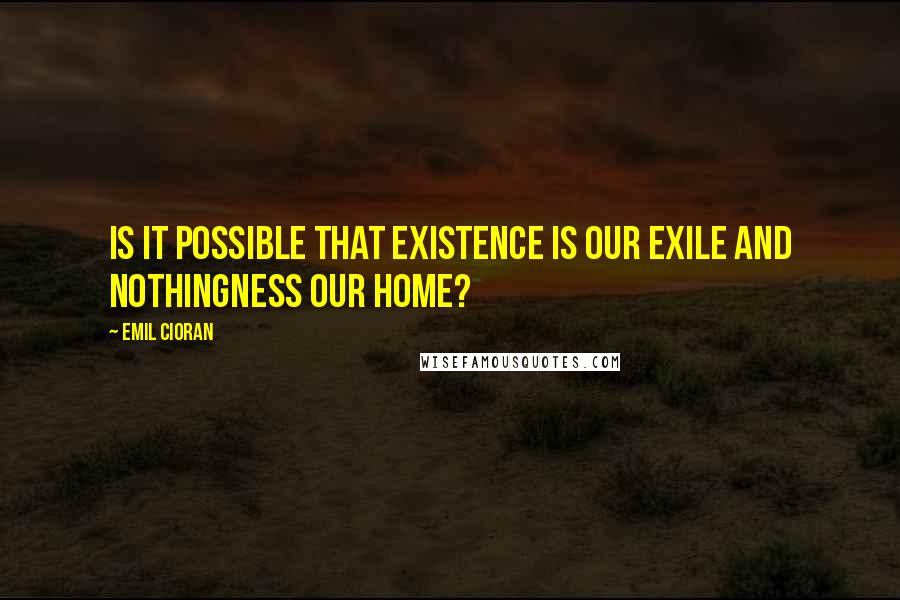 Emil Cioran Quotes: Is it possible that existence is our exile and nothingness our home?