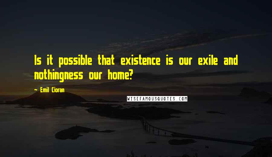 Emil Cioran Quotes: Is it possible that existence is our exile and nothingness our home?