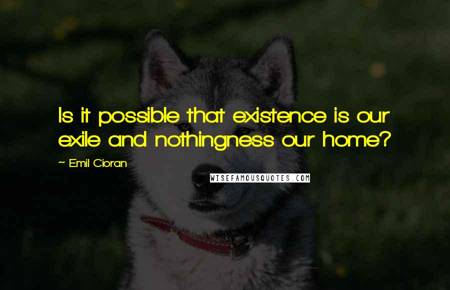 Emil Cioran Quotes: Is it possible that existence is our exile and nothingness our home?