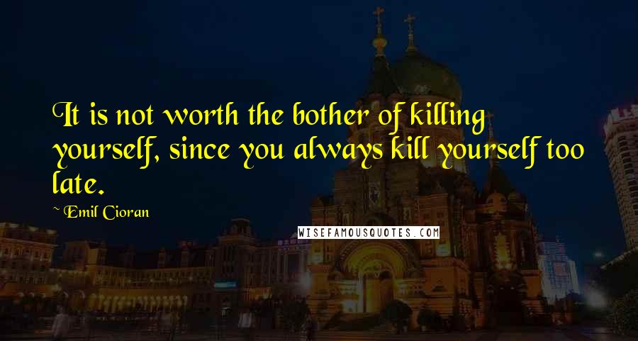 Emil Cioran Quotes: It is not worth the bother of killing yourself, since you always kill yourself too late.