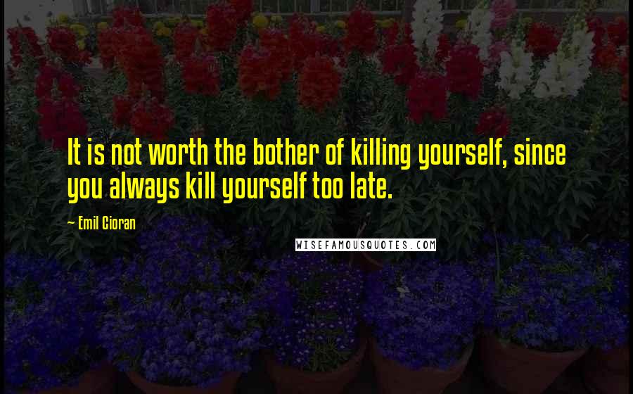 Emil Cioran Quotes: It is not worth the bother of killing yourself, since you always kill yourself too late.