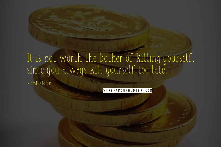 Emil Cioran Quotes: It is not worth the bother of killing yourself, since you always kill yourself too late.