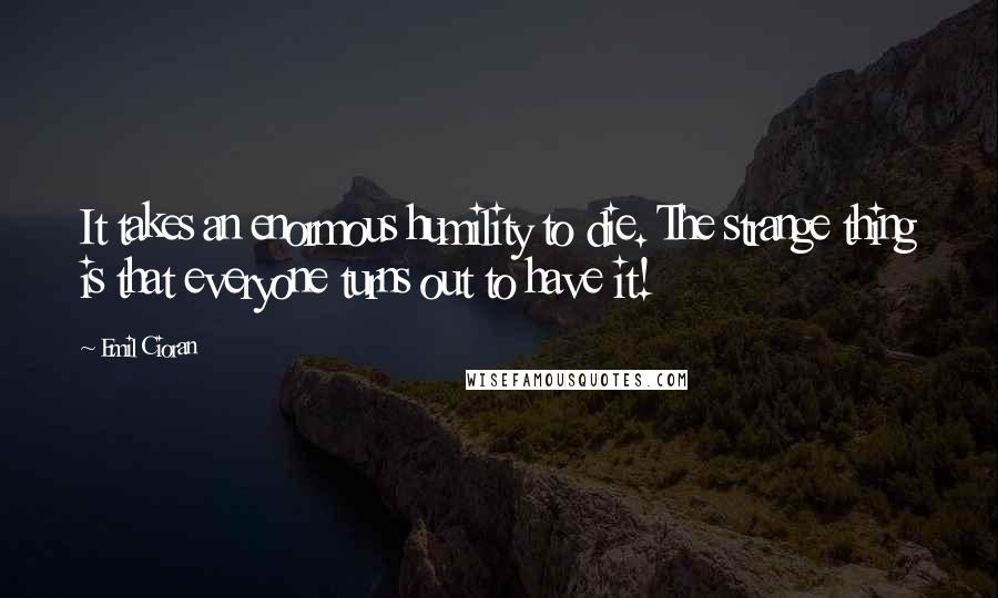 Emil Cioran Quotes: It takes an enormous humility to die. The strange thing is that everyone turns out to have it!