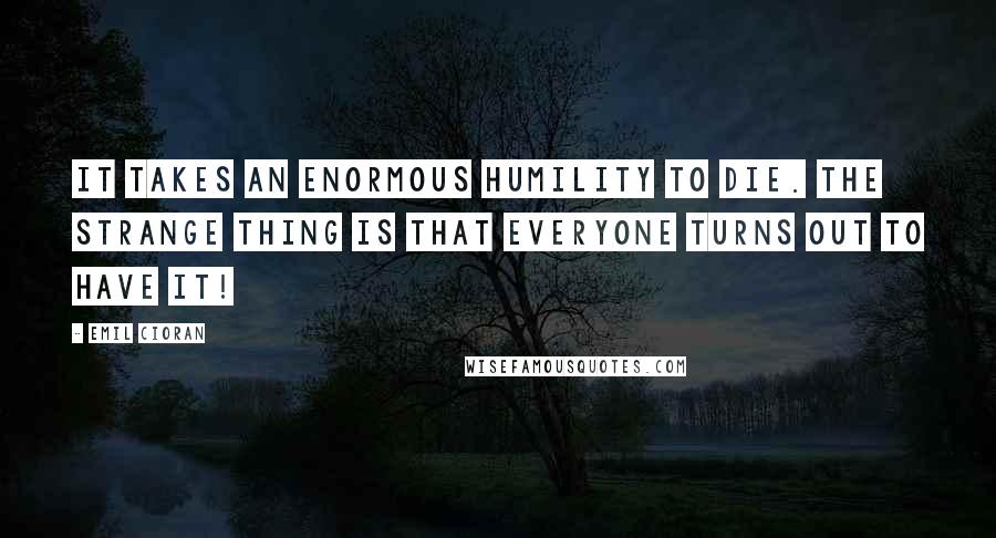 Emil Cioran Quotes: It takes an enormous humility to die. The strange thing is that everyone turns out to have it!