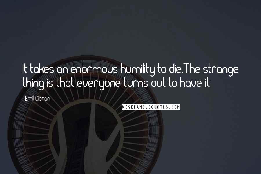 Emil Cioran Quotes: It takes an enormous humility to die. The strange thing is that everyone turns out to have it!