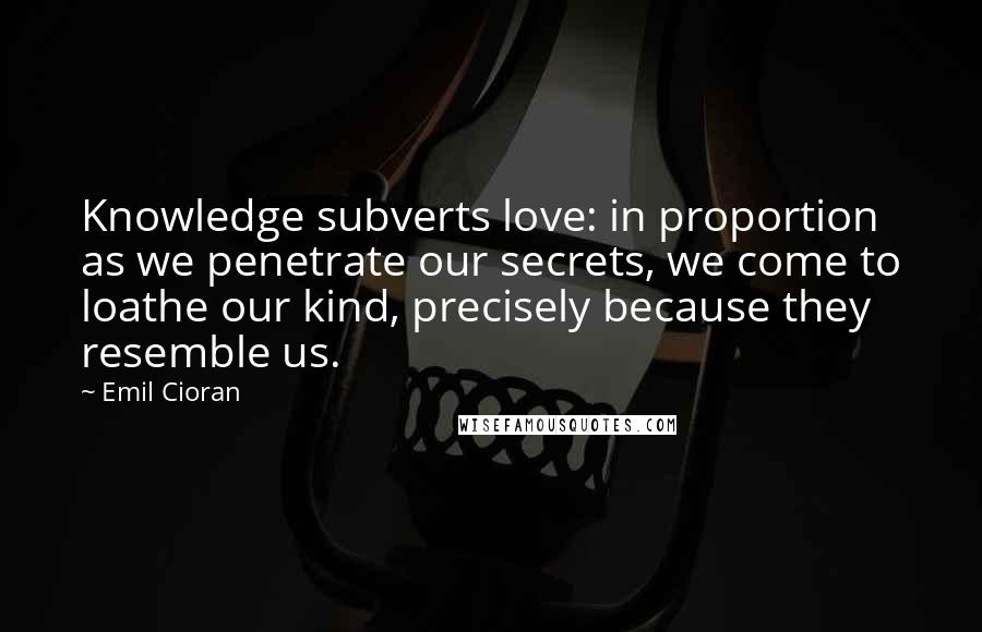 Emil Cioran Quotes: Knowledge subverts love: in proportion as we penetrate our secrets, we come to loathe our kind, precisely because they resemble us.