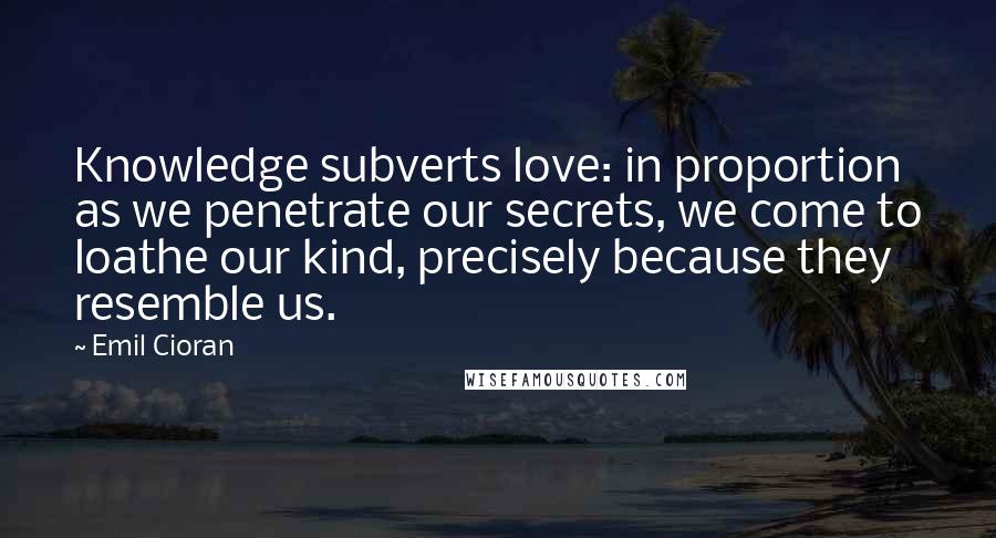 Emil Cioran Quotes: Knowledge subverts love: in proportion as we penetrate our secrets, we come to loathe our kind, precisely because they resemble us.