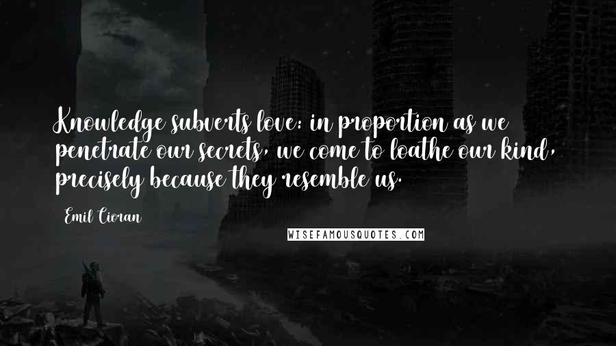 Emil Cioran Quotes: Knowledge subverts love: in proportion as we penetrate our secrets, we come to loathe our kind, precisely because they resemble us.