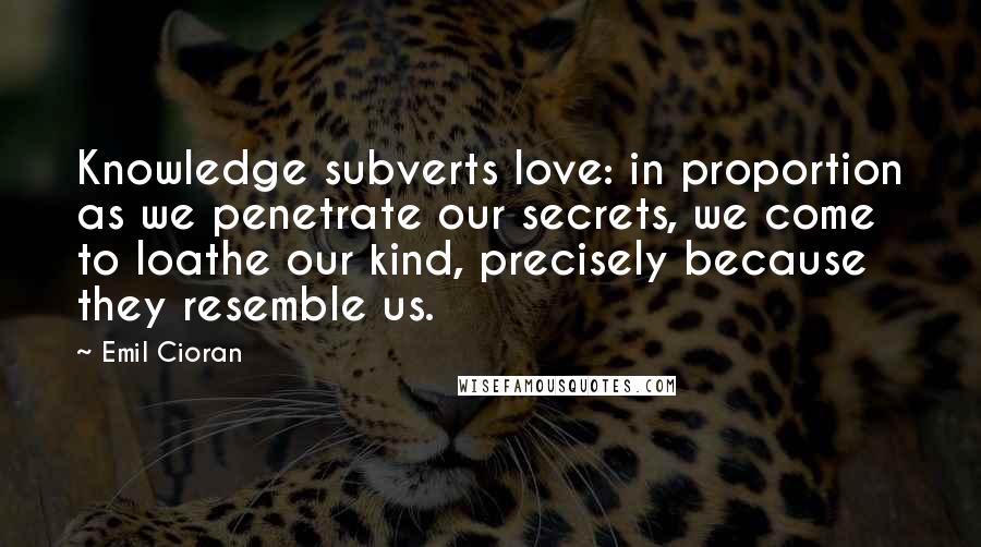 Emil Cioran Quotes: Knowledge subverts love: in proportion as we penetrate our secrets, we come to loathe our kind, precisely because they resemble us.