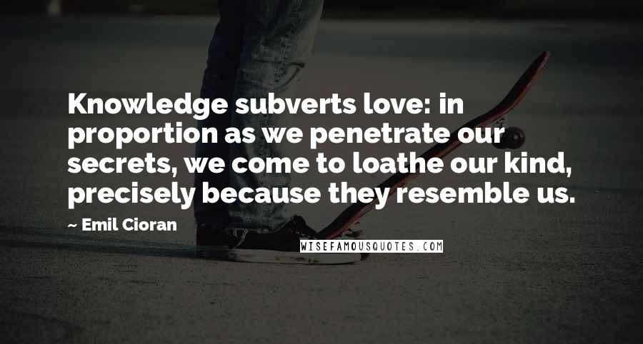 Emil Cioran Quotes: Knowledge subverts love: in proportion as we penetrate our secrets, we come to loathe our kind, precisely because they resemble us.