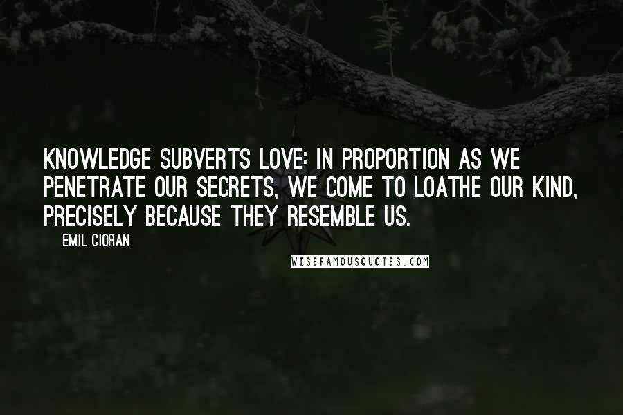 Emil Cioran Quotes: Knowledge subverts love: in proportion as we penetrate our secrets, we come to loathe our kind, precisely because they resemble us.